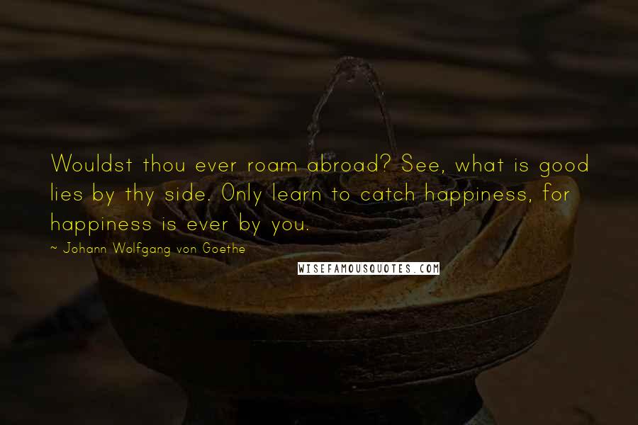 Johann Wolfgang Von Goethe Quotes: Wouldst thou ever roam abroad? See, what is good lies by thy side. Only learn to catch happiness, for happiness is ever by you.