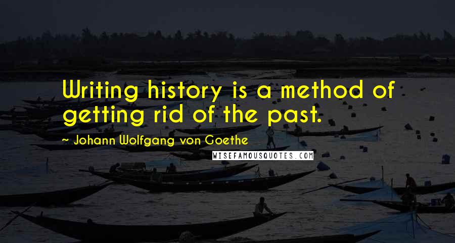 Johann Wolfgang Von Goethe Quotes: Writing history is a method of getting rid of the past.