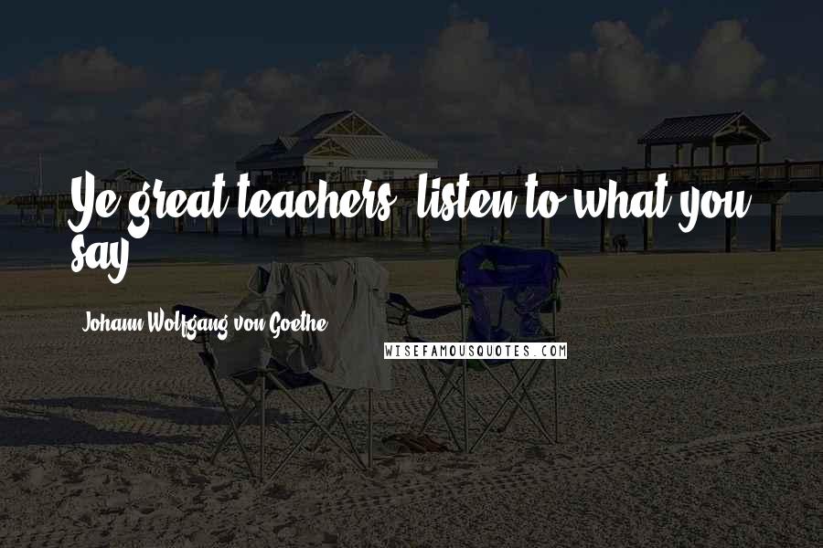 Johann Wolfgang Von Goethe Quotes: Ye great teachers: listen to what you say!