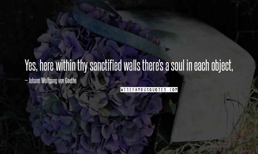 Johann Wolfgang Von Goethe Quotes: Yes, here within thy sanctified walls there's a soul in each object,