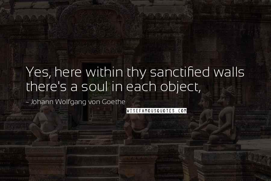 Johann Wolfgang Von Goethe Quotes: Yes, here within thy sanctified walls there's a soul in each object,