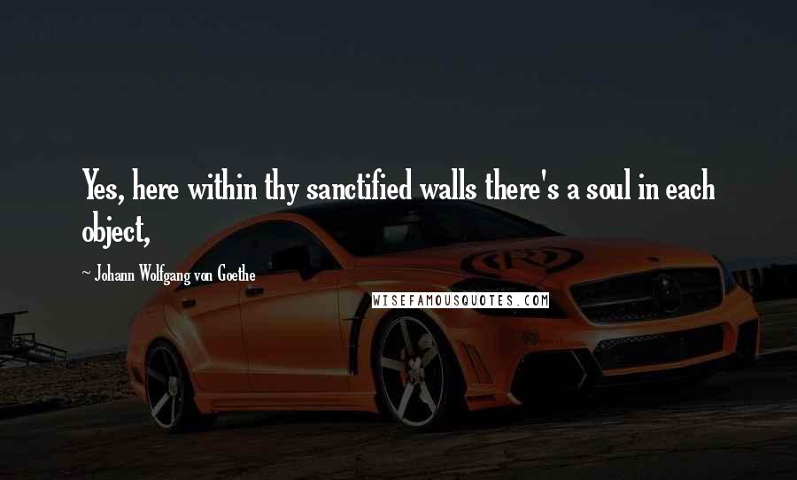 Johann Wolfgang Von Goethe Quotes: Yes, here within thy sanctified walls there's a soul in each object,