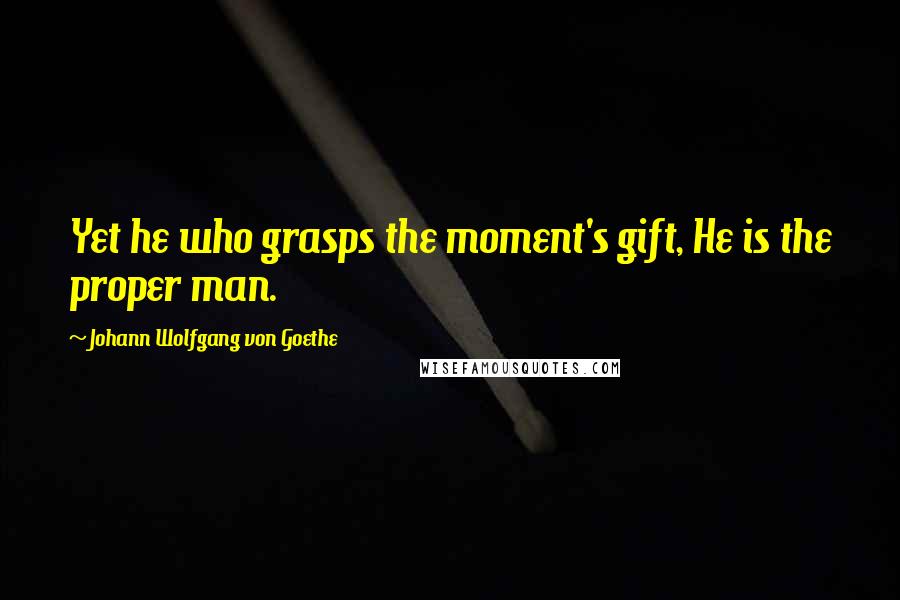 Johann Wolfgang Von Goethe Quotes: Yet he who grasps the moment's gift, He is the proper man.