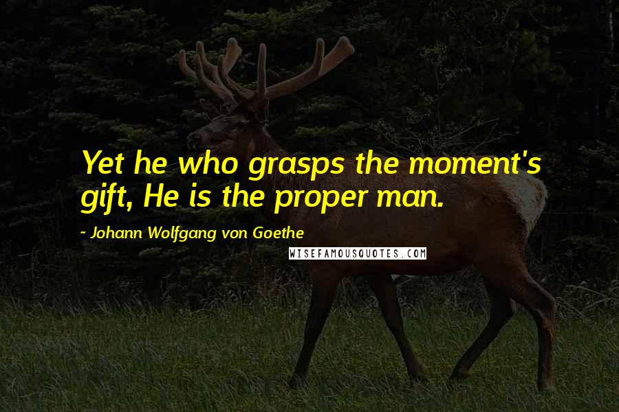 Johann Wolfgang Von Goethe Quotes: Yet he who grasps the moment's gift, He is the proper man.