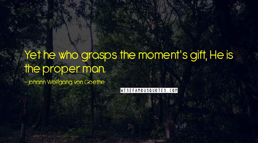 Johann Wolfgang Von Goethe Quotes: Yet he who grasps the moment's gift, He is the proper man.