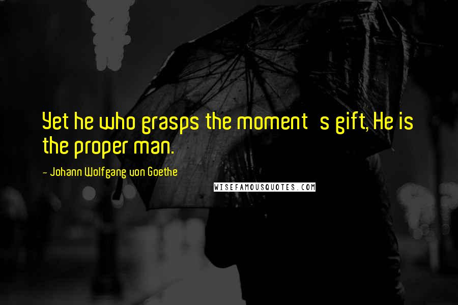 Johann Wolfgang Von Goethe Quotes: Yet he who grasps the moment's gift, He is the proper man.