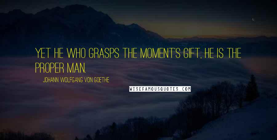 Johann Wolfgang Von Goethe Quotes: Yet he who grasps the moment's gift, He is the proper man.