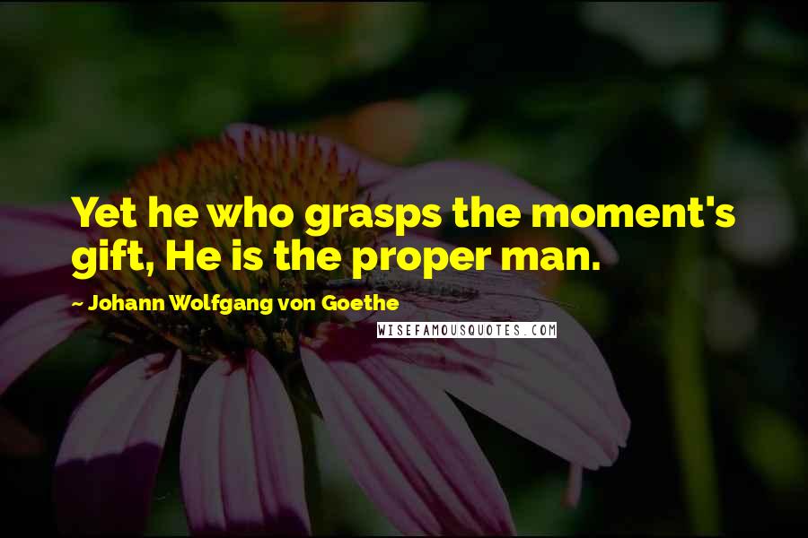 Johann Wolfgang Von Goethe Quotes: Yet he who grasps the moment's gift, He is the proper man.