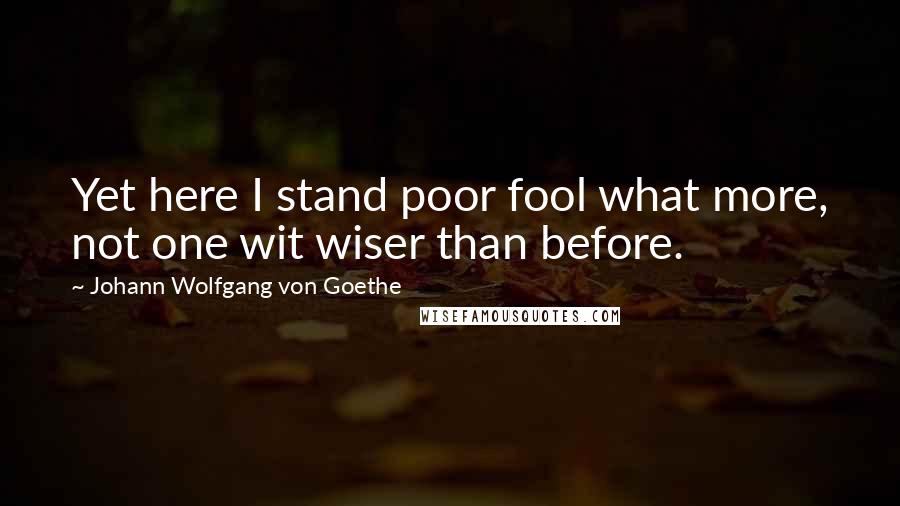 Johann Wolfgang Von Goethe Quotes: Yet here I stand poor fool what more, not one wit wiser than before.