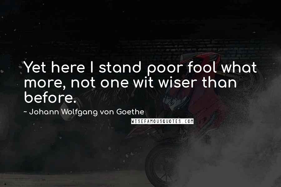 Johann Wolfgang Von Goethe Quotes: Yet here I stand poor fool what more, not one wit wiser than before.