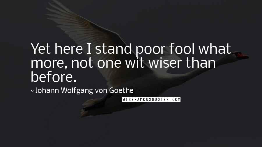 Johann Wolfgang Von Goethe Quotes: Yet here I stand poor fool what more, not one wit wiser than before.