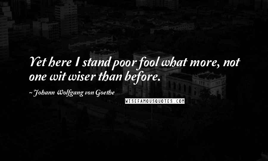 Johann Wolfgang Von Goethe Quotes: Yet here I stand poor fool what more, not one wit wiser than before.