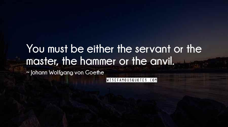 Johann Wolfgang Von Goethe Quotes: You must be either the servant or the master, the hammer or the anvil.