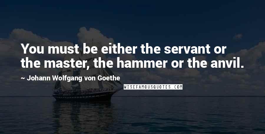 Johann Wolfgang Von Goethe Quotes: You must be either the servant or the master, the hammer or the anvil.