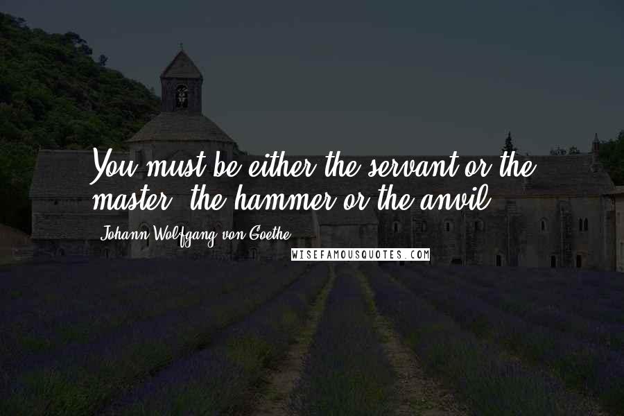 Johann Wolfgang Von Goethe Quotes: You must be either the servant or the master, the hammer or the anvil.