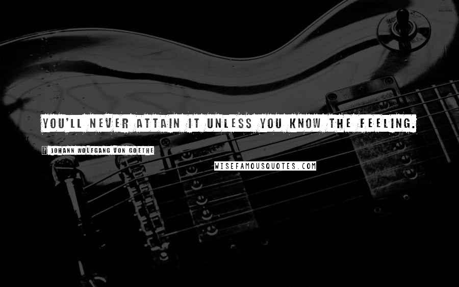 Johann Wolfgang Von Goethe Quotes: You'll never attain it unless you know the feeling.