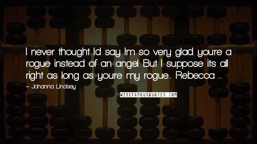 Johanna Lindsey Quotes: I never thought I'd say I'm so very glad you're a rogue instead of an angel. But I suppose it's all right as long as you're my rogue- Rebecca -