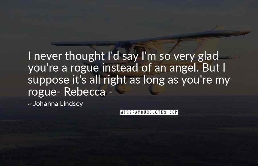 Johanna Lindsey Quotes: I never thought I'd say I'm so very glad you're a rogue instead of an angel. But I suppose it's all right as long as you're my rogue- Rebecca -