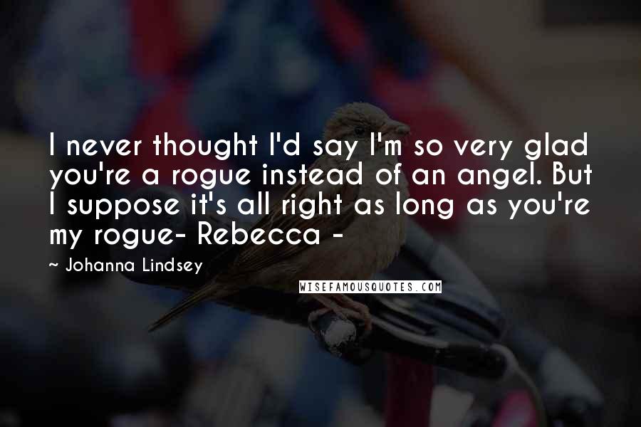 Johanna Lindsey Quotes: I never thought I'd say I'm so very glad you're a rogue instead of an angel. But I suppose it's all right as long as you're my rogue- Rebecca -