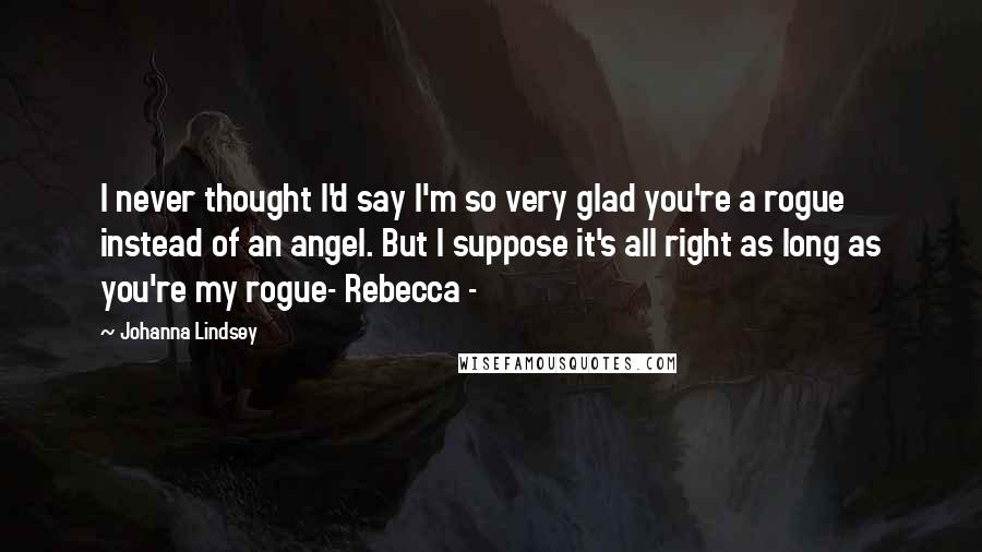 Johanna Lindsey Quotes: I never thought I'd say I'm so very glad you're a rogue instead of an angel. But I suppose it's all right as long as you're my rogue- Rebecca -