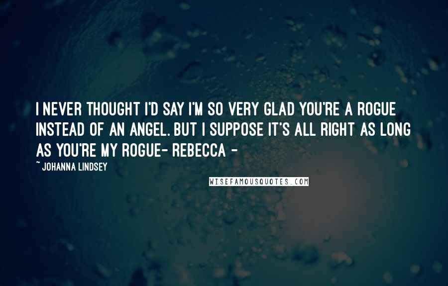 Johanna Lindsey Quotes: I never thought I'd say I'm so very glad you're a rogue instead of an angel. But I suppose it's all right as long as you're my rogue- Rebecca -