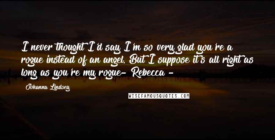 Johanna Lindsey Quotes: I never thought I'd say I'm so very glad you're a rogue instead of an angel. But I suppose it's all right as long as you're my rogue- Rebecca -