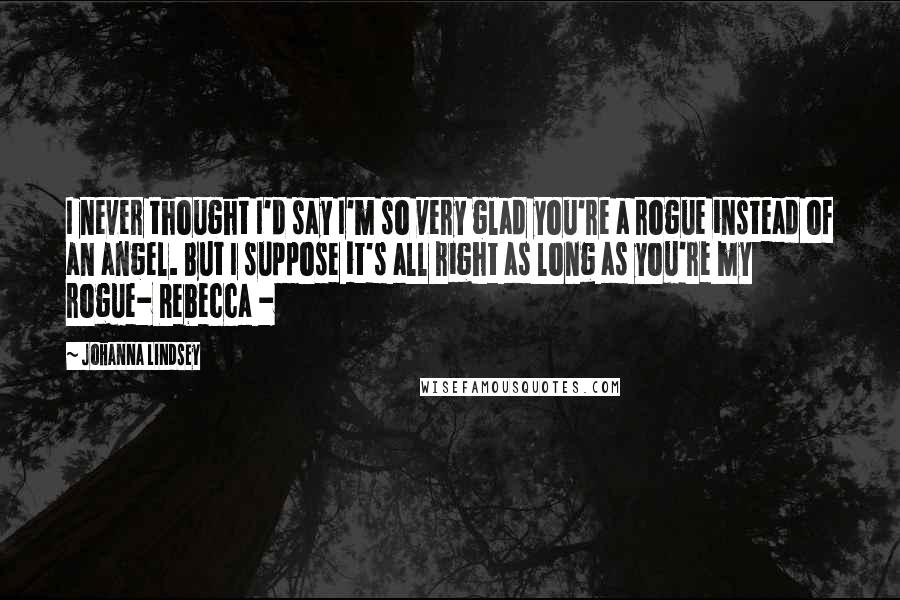 Johanna Lindsey Quotes: I never thought I'd say I'm so very glad you're a rogue instead of an angel. But I suppose it's all right as long as you're my rogue- Rebecca -