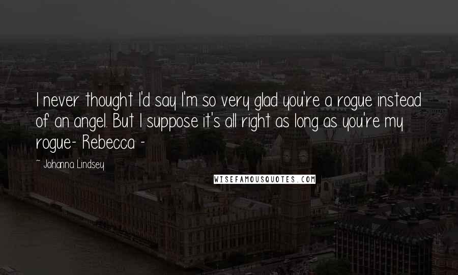 Johanna Lindsey Quotes: I never thought I'd say I'm so very glad you're a rogue instead of an angel. But I suppose it's all right as long as you're my rogue- Rebecca -