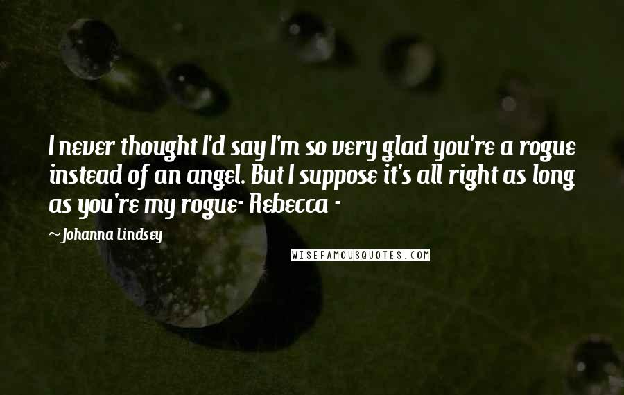 Johanna Lindsey Quotes: I never thought I'd say I'm so very glad you're a rogue instead of an angel. But I suppose it's all right as long as you're my rogue- Rebecca -