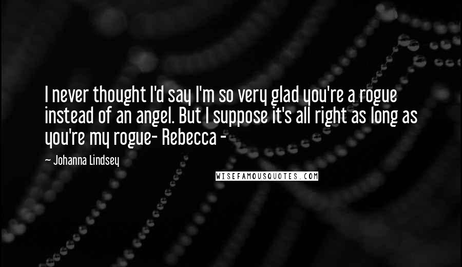 Johanna Lindsey Quotes: I never thought I'd say I'm so very glad you're a rogue instead of an angel. But I suppose it's all right as long as you're my rogue- Rebecca -