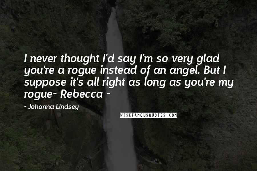 Johanna Lindsey Quotes: I never thought I'd say I'm so very glad you're a rogue instead of an angel. But I suppose it's all right as long as you're my rogue- Rebecca -