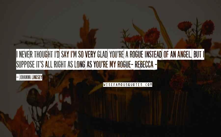 Johanna Lindsey Quotes: I never thought I'd say I'm so very glad you're a rogue instead of an angel. But I suppose it's all right as long as you're my rogue- Rebecca -