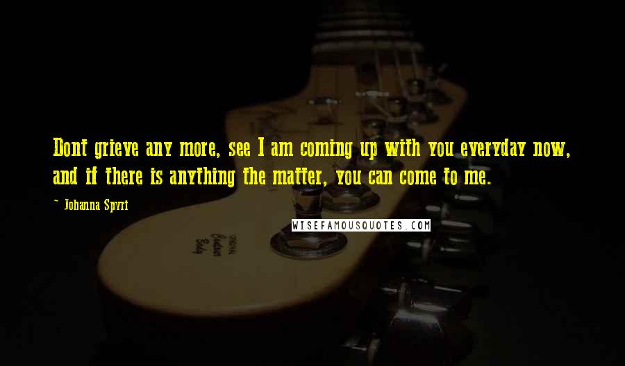 Johanna Spyri Quotes: Dont grieve any more, see I am coming up with you everyday now, and if there is anything the matter, you can come to me.