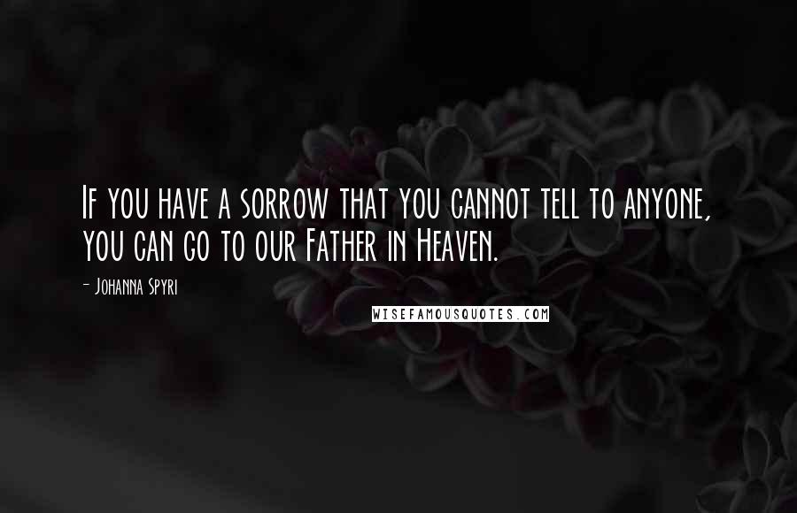 Johanna Spyri Quotes: If you have a sorrow that you cannot tell to anyone, you can go to our Father in Heaven.