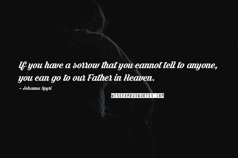 Johanna Spyri Quotes: If you have a sorrow that you cannot tell to anyone, you can go to our Father in Heaven.