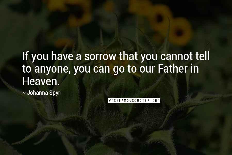 Johanna Spyri Quotes: If you have a sorrow that you cannot tell to anyone, you can go to our Father in Heaven.