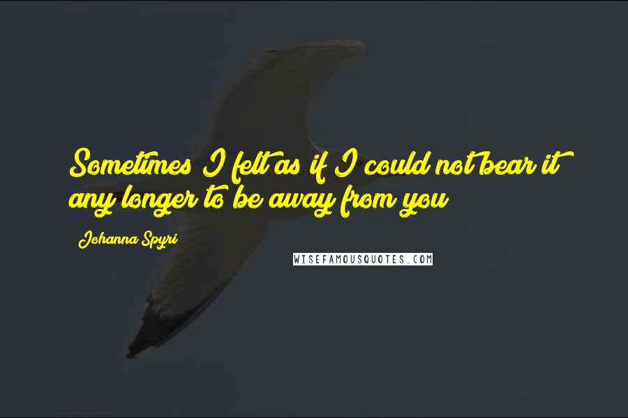Johanna Spyri Quotes: Sometimes I felt as if I could not bear it any longer to be away from you!