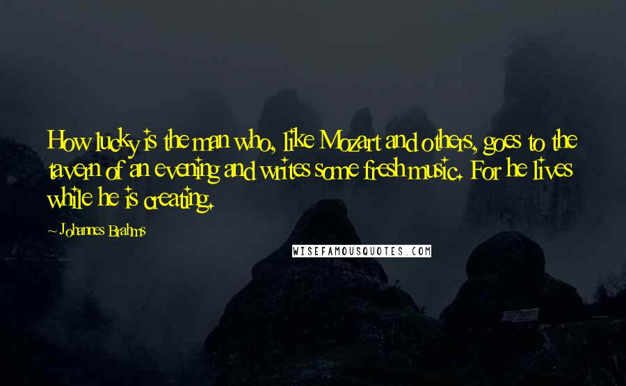 Johannes Brahms Quotes: How lucky is the man who, like Mozart and others, goes to the tavern of an evening and writes some fresh music. For he lives while he is creating.