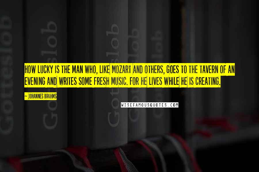 Johannes Brahms Quotes: How lucky is the man who, like Mozart and others, goes to the tavern of an evening and writes some fresh music. For he lives while he is creating.