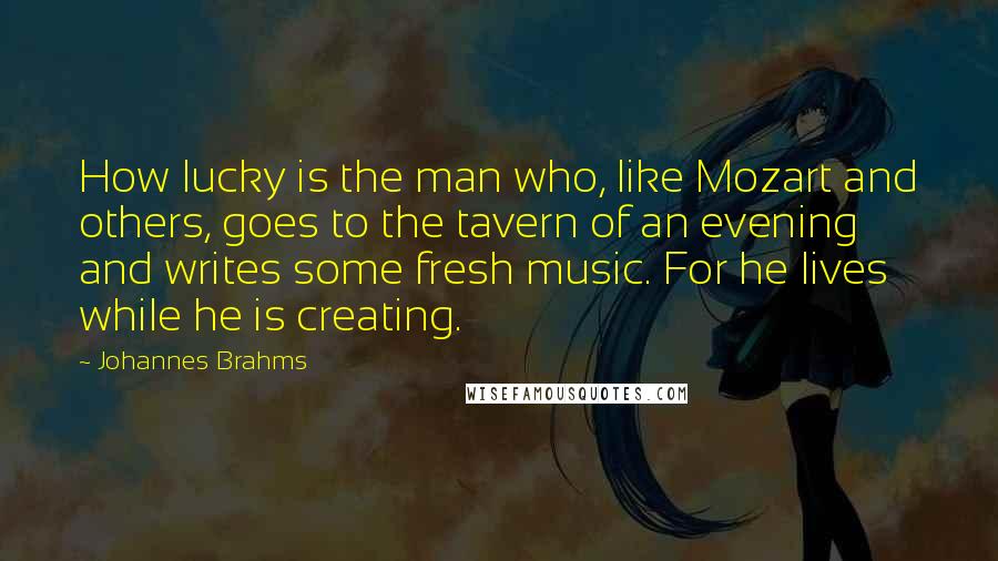 Johannes Brahms Quotes: How lucky is the man who, like Mozart and others, goes to the tavern of an evening and writes some fresh music. For he lives while he is creating.