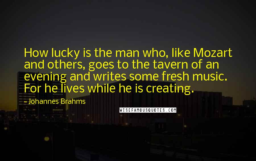 Johannes Brahms Quotes: How lucky is the man who, like Mozart and others, goes to the tavern of an evening and writes some fresh music. For he lives while he is creating.