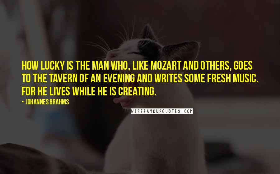 Johannes Brahms Quotes: How lucky is the man who, like Mozart and others, goes to the tavern of an evening and writes some fresh music. For he lives while he is creating.