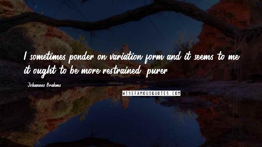 Johannes Brahms Quotes: I sometimes ponder on variation form and it seems to me it ought to be more restrained, purer.