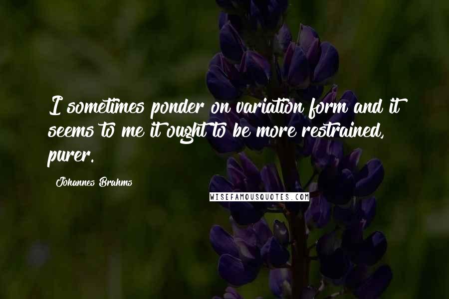 Johannes Brahms Quotes: I sometimes ponder on variation form and it seems to me it ought to be more restrained, purer.