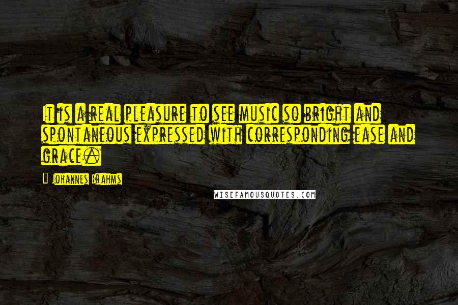 Johannes Brahms Quotes: It is a real pleasure to see music so bright and spontaneous expressed with corresponding ease and grace.