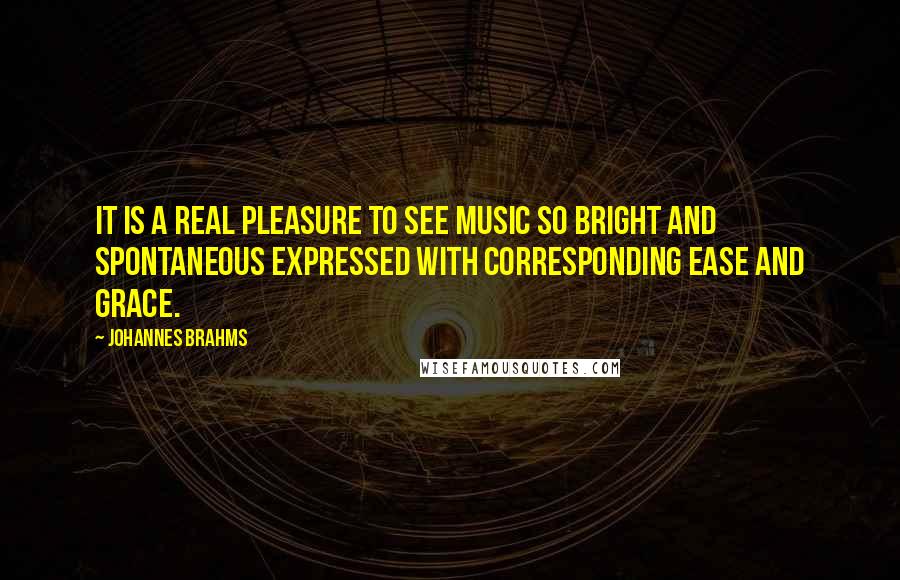 Johannes Brahms Quotes: It is a real pleasure to see music so bright and spontaneous expressed with corresponding ease and grace.