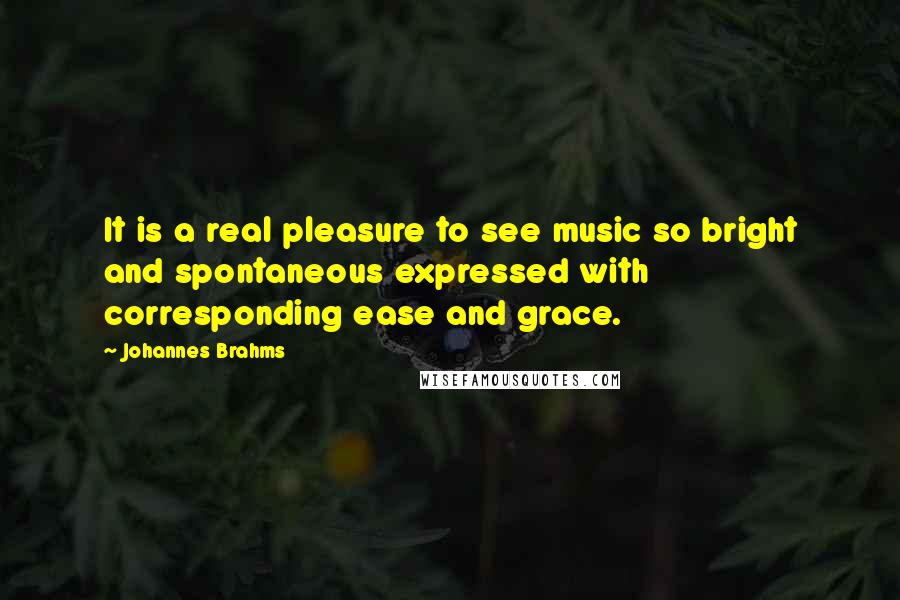 Johannes Brahms Quotes: It is a real pleasure to see music so bright and spontaneous expressed with corresponding ease and grace.