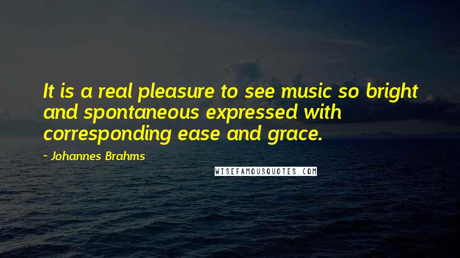 Johannes Brahms Quotes: It is a real pleasure to see music so bright and spontaneous expressed with corresponding ease and grace.