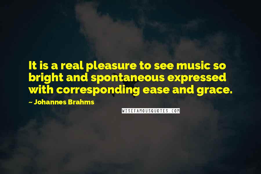 Johannes Brahms Quotes: It is a real pleasure to see music so bright and spontaneous expressed with corresponding ease and grace.