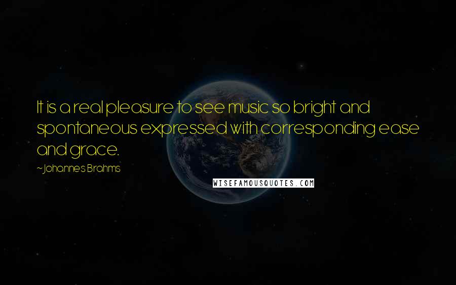 Johannes Brahms Quotes: It is a real pleasure to see music so bright and spontaneous expressed with corresponding ease and grace.